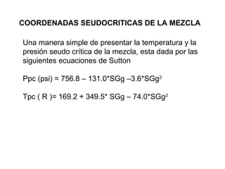 COORDENADAS SEUDOCRITICAS DE LA MEZCLA 
Una manera simple de presentar la temperatura y la 
presión seudo crítica de la mezcla, esta dada por las 
siguientes ecuaciones de Sutton 
Ppc (psi) = 756.8 – 131.0*SGg –3.6*SGg2 
Tpc ( R )= 169.2 + 349.5* SGg – 74.0*SGg2 
 