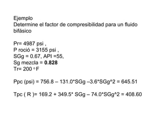 Ejemplo 
Determine el factor de compresibilidad para un fluido 
bifásico 
Pr= 4987 psi , 
P roció = 3155 psi , 
SGg = 0.67, API =55, 
Sg mezcla = 0.828 
Tr= 200 o F 
Ppc (psi) = 756.8 – 131.0*SGg –3.6*SGg^2 = 645.51 
Tpc ( R )= 169.2 + 349.5* SGg – 74.0*SGg^2 = 408.60 
 