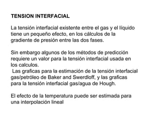 TENSION INTERFACIAL 
La tensión interfacial existente entre el gas y el líquido 
tiene un pequeño efecto, en los cálculos de la 
gradiente de presión entre las dos fases. 
Sin embargo algunos de los métodos de predicción 
requiere un valor para la tensión interfacial usada en 
los calculos. 
Las graficas para la estimación de la tensión interfacial 
gas/petróleo de Baker and Swerdloff, y las graficas 
para la tensión interfacial gas/agua de Hough. 
El efecto de la temperatura puede ser estimada para 
una interpolación lineal 
 