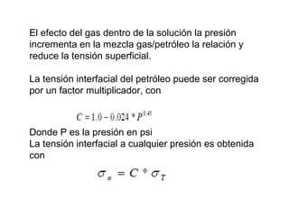 El efecto del gas dentro de la solución la presión 
incrementa en la mezcla gas/petróleo la relación y 
reduce la tensión superficial. 
La tensión interfacial del petróleo puede ser corregida 
por un factor multiplicador, con 
Donde P es la presión en psi 
La tensión interfacial a cualquier presión es obtenida 
con 
 