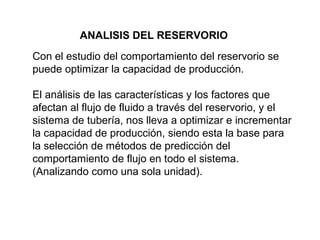ANALISIS DEL RESERVORIO 
Con el estudio del comportamiento del reservorio se 
puede optimizar la capacidad de producción. 
El análisis de las características y los factores que 
afectan al flujo de fluido a través del reservorio, y el 
sistema de tubería, nos lleva a optimizar e incrementar 
la capacidad de producción, siendo esta la base para 
la selección de métodos de predicción del 
comportamiento de flujo en todo el sistema. 
(Analizando como una sola unidad). 
 
