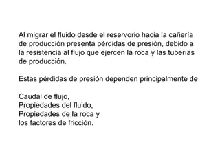 Al migrar el fluido desde el reservorio hacia la cañería 
de producción presenta pérdidas de presión, debido a 
la resistencia al flujo que ejercen la roca y las tuberías 
de producción. 
Estas pérdidas de presión dependen principalmente de 
Caudal de flujo, 
Propiedades del fluido, 
Propiedades de la roca y 
los factores de fricción. 
 