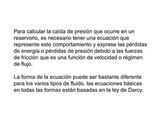 Para calcular la caída de presión que ocurre en un 
reservorio, es necesario tener una ecuación que 
represente este comportamiento y exprese las pérdidas 
de energía o pérdidas de presión debido a las fuerzas 
de fricción que es una función de velocidad o régimen 
de flujo. 
La forma de la ecuación puede ser bastante diferente 
para los varios tipos de fluido, las ecuaciones básicas 
en todas las formas están basadas en la ley de Darcy. 
 