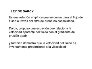 LEY DE DARCY 
Es una relación empírica que se derivo para el flujo de 
fluido a través del filtro de arena no consolidada. 
Darcy, propuso una ecuación que relaciona la 
velocidad aparente del fluido con el gradiente de 
presión dp/dx 
y también demostró que la velocidad del fluido es 
inversamente proporcional a la viscosidad 
 