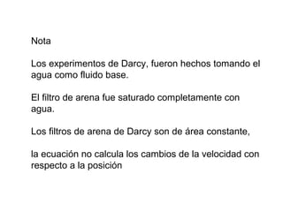 Nota 
Los experimentos de Darcy, fueron hechos tomando el 
agua como fluido base. 
El filtro de arena fue saturado completamente con 
agua. 
Los filtros de arena de Darcy son de área constante, 
la ecuación no calcula los cambios de la velocidad con 
respecto a la posición 
 