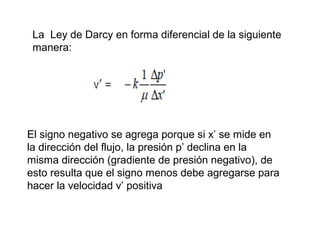 La Ley de Darcy en forma diferencial de la siguiente 
manera: 
El signo negativo se agrega porque si x’ se mide en 
la dirección del flujo, la presión p’ declina en la 
misma dirección (gradiente de presión negativo), de 
esto resulta que el signo menos debe agregarse para 
hacer la velocidad v’ positiva 
 