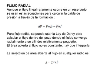 FLUJO RADIAL 
Aunque el flujo lineal raramente ocurre en un reservorio, 
se usan estas ecuaciones para calcular la caída de 
presión a través de la formación : 
Para flujo radial, se puede usar la Ley de Darcy para 
calcular el flujo dentro del pozo donde el fluido converge 
radialmente a un cilindro relativamente pequeño. 
El área abierta al flujo no es constante, hay que integrarla 
La selección de área abierta al flujo en cualquier radio es: 
 