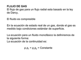 FLUJO DE GAS 
El flujo de gas para un flujo radial esta basado en la ley 
de Darcy, 
El fluido es compresible 
En la ecuación de estado real de un gas, donde el gas es 
medido bajo condiciones estándar de superficie. 
La ecuación para un fluido monofásico la definiremos de 
la siguiente forma: 
La ecuación de la continuidad es: 
ρ1q1 = ρ2q2 = Constante 
 