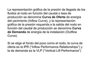 La representación gráfica de la presión de llegada de los 
fluidos al nodo en función del caudal o tasa de 
producción se denomina Curva de Oferta de energía 
del yacimiento (Inflow Curve), y la representación 
gráfica de la presión requerida a la salida del nodo en 
función del caudal de producción se denomina Curva 
de Demanda de energía de la instalación (Outflow 
Curve). 
Si se elige el fondo del pozo como el nodo, la curva de 
oferta es la IPR (“Inflow Performance Relationships”) y 
la de demanda es la VLP (“Vertical Lift Performance”) 
 