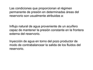 Las condiciones que proporcionan el régimen 
permanente de presión en determinadas áreas del 
reservorio son usualmente atribuidas a: 
Influjo natural de agua proveniente de un acuífero 
capaz de mantener la presión constante en la frontera 
externa del reservorio. 
Inyección de agua en torno del pozo productor de 
modo de contrabalancear la salida de los fluidos del 
reservorio. 
 