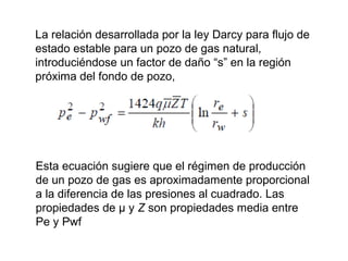 La relación desarrollada por la ley Darcy para flujo de 
estado estable para un pozo de gas natural, 
introduciéndose un factor de daño “s” en la región 
próxima del fondo de pozo, 
Esta ecuación sugiere que el régimen de producción 
de un pozo de gas es aproximadamente proporcional 
a la diferencia de las presiones al cuadrado. Las 
propiedades de μ y Z son propiedades media entre 
Pe y Pwf 
 