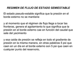 REGIMEN DE FLUJO DE ESTADO SEMIESTABLE 
El estado pseudo-estable significa que la presión en el 
borde externo no se mantiene 
y al momento que el régimen de flujo llega a tocar las 
fronteras, genera el agotamiento lo que significa que la 
presión en el borde externo cae en función del caudal que 
sale del yacimiento 
y esa caída de presión se refleja en todo el gradiente de 
presión en la misma manera, en otras palabras 5 psi que 
caen en un día en el borde externo son 5 psi que caen en 
cualquier punto del reservorio, 
 