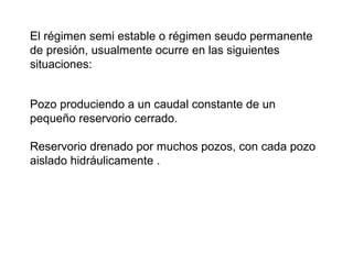 El régimen semi estable o régimen seudo permanente 
de presión, usualmente ocurre en las siguientes 
situaciones: 
Pozo produciendo a un caudal constante de un 
pequeño reservorio cerrado. 
Reservorio drenado por muchos pozos, con cada pozo 
aislado hidráulicamente . 
 
