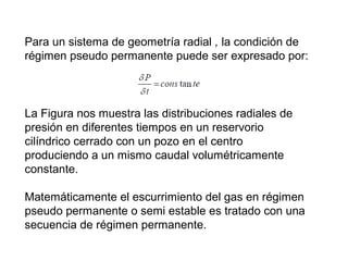 Para un sistema de geometría radial , la condición de 
régimen pseudo permanente puede ser expresado por: 
La Figura nos muestra las distribuciones radiales de 
presión en diferentes tiempos en un reservorio 
cilíndrico cerrado con un pozo en el centro 
produciendo a un mismo caudal volumétricamente 
constante. 
Matemáticamente el escurrimiento del gas en régimen 
pseudo permanente o semi estable es tratado con una 
secuencia de régimen permanente. 
 