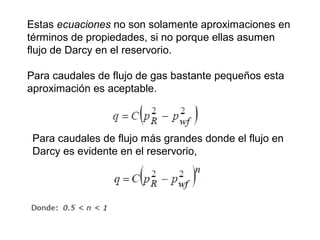 Estas ecuaciones no son solamente aproximaciones en 
términos de propiedades, si no porque ellas asumen 
flujo de Darcy en el reservorio. 
Para caudales de flujo de gas bastante pequeños esta 
aproximación es aceptable. 
Para caudales de flujo más grandes donde el flujo en 
Darcy es evidente en el reservorio, 
 