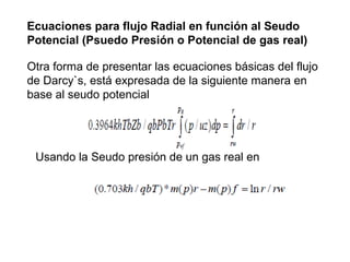Ecuaciones para flujo Radial en función al Seudo 
Potencial (Psuedo Presión o Potencial de gas real) 
Otra forma de presentar las ecuaciones básicas del flujo 
de Darcy`s, está expresada de la siguiente manera en 
base al seudo potencial 
Usando la Seudo presión de un gas real en 
 