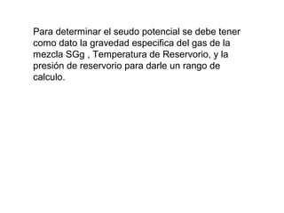 Para determinar el seudo potencial se debe tener 
como dato la gravedad especifica del gas de la 
mezcla SGg , Temperatura de Reservorio, y la 
presión de reservorio para darle un rango de 
calculo. 
 