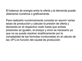 El balance de energía entre la oferta y la demanda puede 
obtenerse numérica o gráficamente. 
Para realizarlo numéricamente consiste en asumir varias 
tasas de producción y calcular la presión de oferta y 
demanda en el respectivo nodo hasta que ambas 
presiones se igualen, el ensayo y error es necesario ya 
que no se puede resolver analíticamente por la 
complejidad de las formulas involucradas en el calculo de 
las ΔP’s en función del caudal de producción 
 