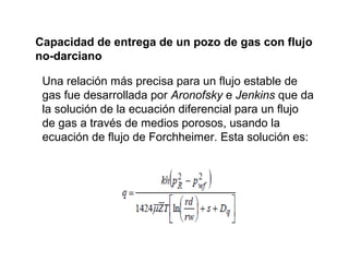 Capacidad de entrega de un pozo de gas con flujo 
no-darciano 
Una relación más precisa para un flujo estable de 
gas fue desarrollada por Aronofsky e Jenkins que da 
la solución de la ecuación diferencial para un flujo 
de gas a través de medios porosos, usando la 
ecuación de flujo de Forchheimer. Esta solución es: 
 