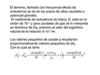 El término, llamado con frecuencia efecto de 
turbulencia se da en los pozos de altos caudales o 
potencial grandes. 
El coeficiente de turbulencia de Darcy D, está en el 
orden de 10-3 y para caudales de gas se lo interpreta 
en términos de Dq, próximo al valor del logaritmo 
natural de la relación ln rd / rw. 
Los valores pequeños de caudal q resultarían 
proporcionalmente valores pequeños de Dq. 
Con lo cual se tiene 
 
