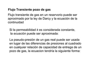 Flujo Transiente pozo de gas 
Flujo transiente de gas en un reservorio puede ser 
aproximado por la ley de Darcy y la ecuación de la 
continuidad 
Si la permeabilidad k es considerada constante, 
la ecuación puede ser aproximada: 
La pseudo-presión de un gas real puede ser usada 
en lugar de las diferencias de presiones al cuadrado 
en cualquier relación de capacidad de entrega de un 
pozo de gas, la ecuacion tendría la siguiente forma: 
 