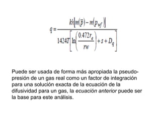 Puede ser usada de forma más apropiada la pseudo-presión 
de un gas real como un factor de integración 
para una solución exacta de la ecuación de la 
difusividad para un gas, la ecuación anterior puede ser 
la base para este análisis. 
 