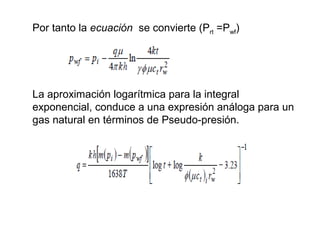 Por tanto la ecuación se convierte (Prt =Pwf) 
La aproximación logarítmica para la integral 
exponencial, conduce a una expresión análoga para un 
gas natural en términos de Pseudo-presión. 
 
