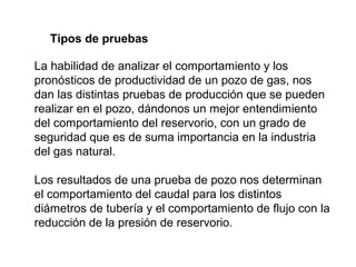 Tipos de pruebas 
La habilidad de analizar el comportamiento y los 
pronósticos de productividad de un pozo de gas, nos 
dan las distintas pruebas de producción que se pueden 
realizar en el pozo, dándonos un mejor entendimiento 
del comportamiento del reservorio, con un grado de 
seguridad que es de suma importancia en la industria 
del gas natural. 
Los resultados de una prueba de pozo nos determinan 
el comportamiento del caudal para los distintos 
diámetros de tubería y el comportamiento de flujo con la 
reducción de la presión de reservorio. 
 