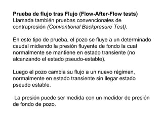 Prueba de flujo tras Flujo (Flow-After-Flow tests) 
Llamada también pruebas convencionales de 
contrapresión (Conventional Backpresure Test). 
En este tipo de prueba, el pozo se fluye a un determinado 
caudal midiendo la presión fluyente de fondo la cual 
normalmente se mantiene en estado transiente (no 
alcanzando el estado pseudo-estable). 
Luego el pozo cambia su flujo a un nuevo régimen, 
normalmente en estado transiente sin llegar estado 
pseudo estable. 
La presión puede ser medida con un medidor de presión 
de fondo de pozo. 
 