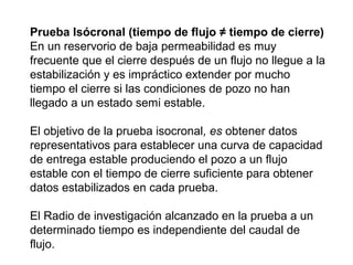Prueba Isócronal (tiempo de flujo ≠ tiempo de cierre) 
En un reservorio de baja permeabilidad es muy 
frecuente que el cierre después de un flujo no llegue a la 
estabilización y es impráctico extender por mucho 
tiempo el cierre si las condiciones de pozo no han 
llegado a un estado semi estable. 
El objetivo de la prueba isocronal, es obtener datos 
representativos para establecer una curva de capacidad 
de entrega estable produciendo el pozo a un flujo 
estable con el tiempo de cierre suficiente para obtener 
datos estabilizados en cada prueba. 
El Radio de investigación alcanzado en la prueba a un 
determinado tiempo es independiente del caudal de 
flujo. 
 