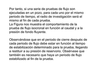 Por tanto, si una serie de pruebas de flujo son 
ejecutadas en un pozo, para cada uno por el mismo 
periodo de tiempo, el radio de investigación será el 
mismo al fin de cada prueba. 
La Figura nos muestra el comportamiento de la 
prueba de flujo isocronal en función al caudal y a la 
presión de fondo fluyente. 
Observándose que en el periodo de cierre después de 
cada periodo de flujo debe estar en función al tiempo 
de estabilización determinado para la prueba, llegando 
a restituir a su presión de reservorio. Obsérvese que 
también es necesario que haya un periodo de flujo 
estabilizado al fin de la prueba. 
 