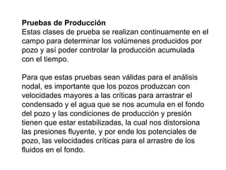 Pruebas de Producción 
Estas clases de prueba se realizan continuamente en el 
campo para determinar los volúmenes producidos por 
pozo y así poder controlar la producción acumulada 
con el tiempo. 
Para que estas pruebas sean válidas para el análisis 
nodal, es importante que los pozos produzcan con 
velocidades mayores a las críticas para arrastrar el 
condensado y el agua que se nos acumula en el fondo 
del pozo y las condiciones de producción y presión 
tienen que estar estabilizadas, la cual nos distorsiona 
las presiones fluyente, y por ende los potenciales de 
pozo, las velocidades críticas para el arrastre de los 
fluidos en el fondo. 
 