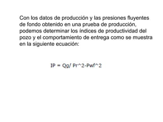 Con los datos de producción y las presiones fluyentes 
de fondo obtenido en una prueba de producción, 
podemos determinar los índices de productividad del 
pozo y el comportamiento de entrega como se muestra 
en la siguiente ecuación: 
 