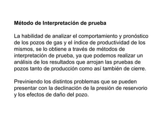 Método de Interpretación de prueba 
La habilidad de analizar el comportamiento y pronóstico 
de los pozos de gas y el índice de productividad de los 
mismos, se lo obtiene a través de métodos de 
interpretación de prueba, ya que podemos realizar un 
análisis de los resultados que arrojan las pruebas de 
pozos tanto de producción como así también de cierre. 
Previniendo los distintos problemas que se pueden 
presentar con la declinación de la presión de reservorio 
y los efectos de daño del pozo. 
 