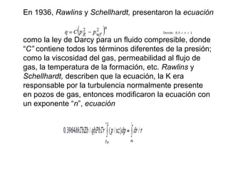 En 1936, Rawlins y Schellhardt, presentaron la ecuación 
como la ley de Darcy para un fluido compresible, donde 
“C” contiene todos los términos diferentes de la presión; 
como la viscosidad del gas, permeabilidad al flujo de 
gas, la temperatura de la formación, etc. Rawlins y 
Schellhardt, describen que la ecuación, la K era 
responsable por la turbulencia normalmente presente 
en pozos de gas, entonces modificaron la ecuación con 
un exponente “n”, ecuación 
 