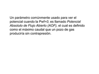 Un parámetro comúnmente usado para ver el 
potencial cuando la Pwf=0, es llamado Potencial 
Absoluto de Flujo Abierto (AOF), el cual es definido 
como el máximo caudal que un pozo de gas 
produciría sin contrapresión. 
 