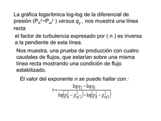 La gráfica logarítmica log-log de la diferencial de 
presión (P2−PR 
wf 
2 ) versus qg , nos muestra una línea 
recta 
el factor de turbulencia expresado por ( n ) es inversa 
a la pendiente de esta línea. 
Nos muestra, una prueba de producción con cuatro 
caudales de flujos, que estarían sobre una misma 
línea recta mostrando una condición de flujo 
estabilizado. 
El valor del exponente n se puede hallar con : 
 