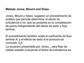Método Jones, Blount and Glaze 
Jones, Blount y Glaze, sugieren un procedimiento de 
análisis que permite determinar el efecto de 
turbulencia o no, que se presenta en la completación 
de pozos independiente del efecto de daño y flujo 
laminar. 
El procedimiento también avala el coeficiente de flujo 
laminar A, y el efecto de daño si el producto es 
conocido. kgh 
La ecuación presentada por Jones,,. para flujo de 
estado estable incluyendo el factor de turbulencia es: 
 
