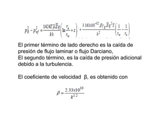 El primer término de lado derecho es la caída de 
presión de flujo laminar o flujo Darciano, 
El segundo término, es la caída de presión adicional 
debido a la turbulencia. 
El coeficiente de velocidad β, es obtenido con 
 