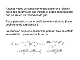 Algunas veces es conveniente establecer una relación 
entre dos parámetros que indican el grado de turbulencia 
que ocurre en un reservorio de gas. 
Estos parámetros son: el coeficiente de velocidad β, y el 
coeficiente de turbulencia Β. 
La ecuación se puede describirse para un flujo de estado 
semiestable o pseudoestable como: 
 