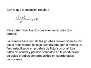 Con lo que la ecuacion resulta : 
Para determinar los dos coeficientes existen dos 
formas: 
La primera hace uso de las pruebas convencionales con 
dos o más valores de flujo estabilizado, por lo menos un 
flujo estabilizado en pruebas de flujo isocronal. Los 
datos de caudal y presión obtenidos en la conducción 
de estas pruebas son producidos en coordenadas 
cartesianas 
 