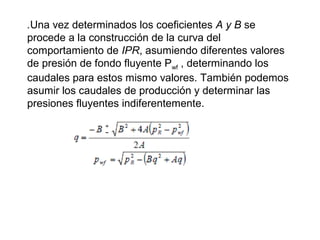 .Una vez determinados los coeficientes A y B se 
procede a la construcción de la curva del 
comportamiento de IPR, asumiendo diferentes valores 
de presión de fondo fluyente Pwf , determinando los 
caudales para estos mismo valores. También podemos 
asumir los caudales de producción y determinar las 
presiones fluyentes indiferentemente. 
 