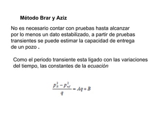 Método Brar y Aziz 
No es necesario contar con pruebas hasta alcanzar 
por lo menos un dato estabilizado, a partir de pruebas 
transientes se puede estimar la capacidad de entrega 
de un pozo . 
Como el periodo transiente esta ligado con las variaciones 
del tiempo, las constantes de la ecuación 
 