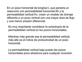En un pozo horizontal de longitud L que penetra un 
reservorio con permeabilidad horizontal Kh y la 
permeabilidad vertical Kv, crean un modelo de drenaje 
diferente a un pozo vertical con una mayor área de flujo 
y una menor presión diferencial. 
Es muy importante considerar la anisotropía de la 
permeabilidad vertical en los pozos horizontales. 
Mientras más grande sea la permeabilidad vertical, 
más alto es el índice de productividad de un pozo 
horizontal. 
La permeabilidad vertical baja puede dar pozos 
horizontales poco atractivos para cualquier inversión. 
 