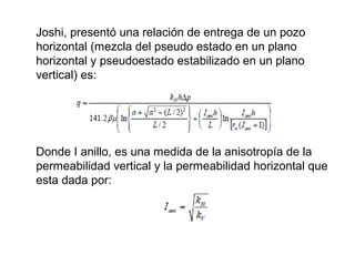 Joshi, presentó una relación de entrega de un pozo 
horizontal (mezcla del pseudo estado en un plano 
horizontal y pseudoestado estabilizado en un plano 
vertical) es: 
Donde I anillo, es una medida de la anisotropía de la 
permeabilidad vertical y la permeabilidad horizontal que 
esta dada por: 
 