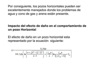 Por consiguiente, los pozos horizontales pueden ser 
excelentemente manejados donde los problemas de 
agua y cono de gas y arena están presente. 
Impacto del efecto de daño en el comportamiento de 
un pozo Horizontal 
El efecto de daño en un pozo horizontal esta 
representado por la ecuación siguiente: 
 