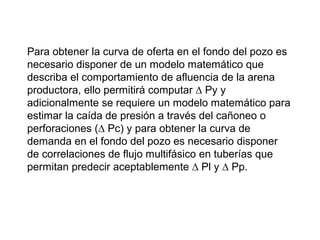 Para obtener la curva de oferta en el fondo del pozo es 
necesario disponer de un modelo matemático que 
describa el comportamiento de afluencia de la arena 
productora, ello permitirá computar Δ Py y 
adicionalmente se requiere un modelo matemático para 
estimar la caída de presión a través del cañoneo o 
perforaciones (Δ Pc) y para obtener la curva de 
demanda en el fondo del pozo es necesario disponer 
de correlaciones de flujo multifásico en tuberías que 
permitan predecir aceptablemente Δ Pl y Δ Pp. 
 