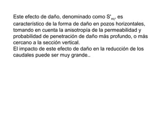 Este efecto de daño, denominado como S'eq, es 
característico de la forma de daño en pozos horizontales, 
tomando en cuenta la anisotropía de la permeabilidad y 
probabilidad de penetración de daño más profundo, o más 
cercano a la sección vertical. 
El impacto de este efecto de daño en la reducción de los 
caudales puede ser muy grande.. 
 