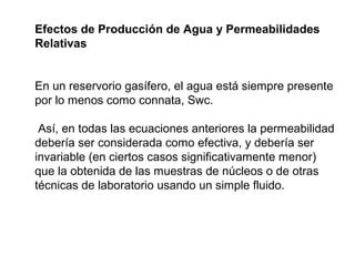 Efectos de Producción de Agua y Permeabilidades 
Relativas 
En un reservorio gasífero, el agua está siempre presente 
por lo menos como connata, Swc. 
Así, en todas las ecuaciones anteriores la permeabilidad 
debería ser considerada como efectiva, y debería ser 
invariable (en ciertos casos significativamente menor) 
que la obtenida de las muestras de núcleos o de otras 
técnicas de laboratorio usando un simple fluido. 
 