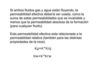 Si ambos fluidos gas y agua están fluyendo, la 
permeabilidad efectiva debería ser usada, como la 
suma de estas permeabilidades que es invariable y 
menos que la permeabilidad absoluta de la formación 
(para cualquier fluido). 
Esta permeabilidad efectiva esta relacionada a la 
permeabilidad relativa (también para las distintas 
propiedades de la roca). 
 